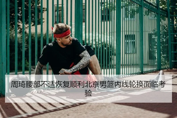 周琦腰部不适恢复顺利北京男篮内线轮换面临考验
